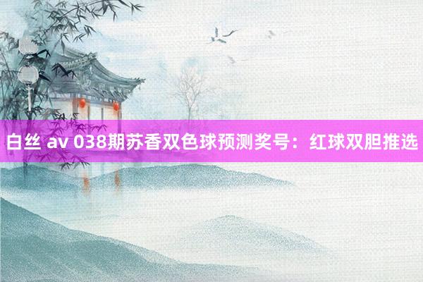 白丝 av 038期苏香双色球预测奖号：红球双胆推选