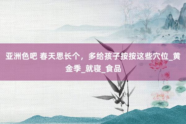 亚洲色吧 春天思长个，多给孩子按按这些穴位_黄金季_就寝_食品