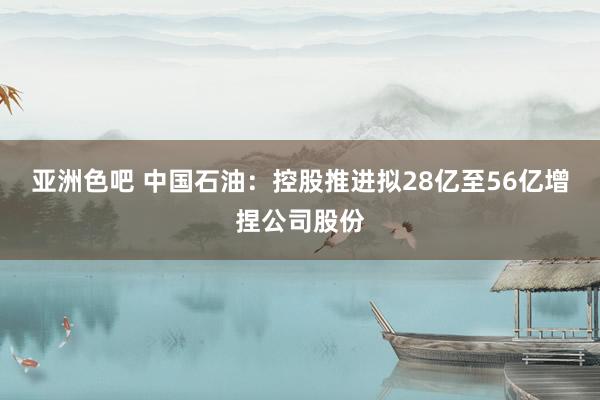 亚洲色吧 中国石油：控股推进拟28亿至56亿增捏公司股份