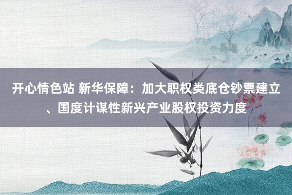 开心情色站 新华保障：加大职权类底仓钞票建立、国度计谋性新兴产业股权投资力度