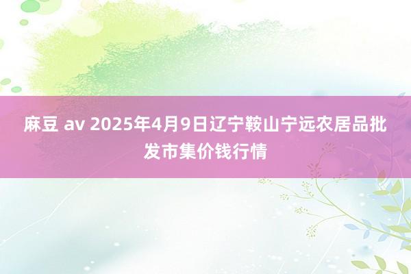 麻豆 av 2025年4月9日辽宁鞍山宁远农居品批发市集价钱行情