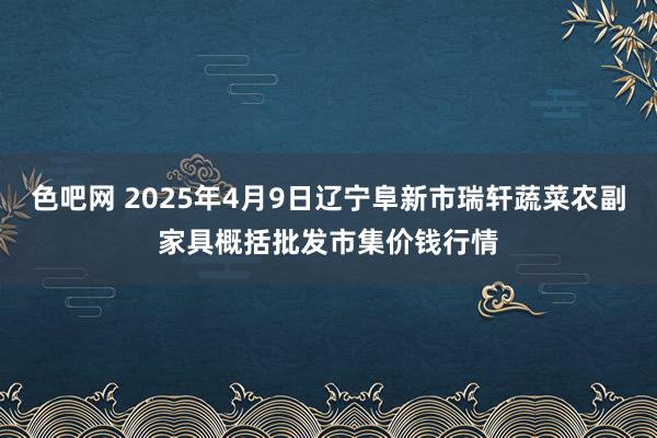 色吧网 2025年4月9日辽宁阜新市瑞轩蔬菜农副家具概括批发市集价钱行情