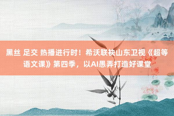 黑丝 足交 热播进行时！希沃联袂山东卫视《超等语文课》第四季，以AI愚弄打造好课堂