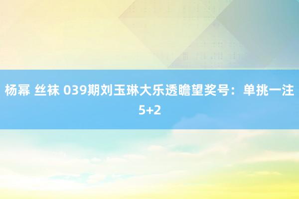 杨幂 丝袜 039期刘玉琳大乐透瞻望奖号：单挑一注5+2