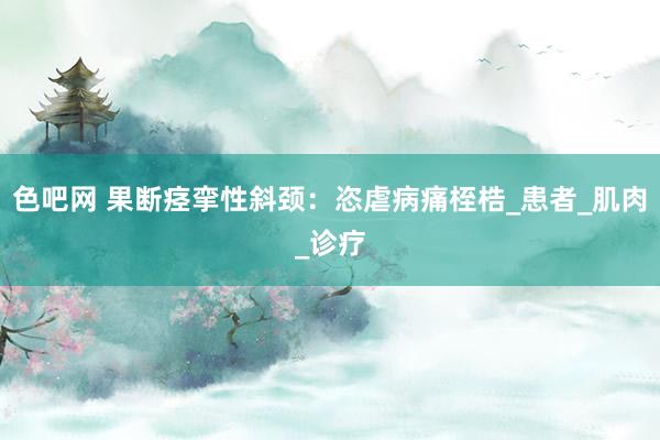 色吧网 果断痉挛性斜颈：恣虐病痛桎梏_患者_肌肉_诊疗