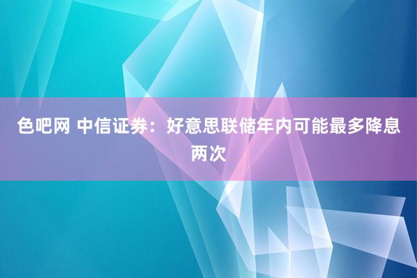 色吧网 中信证券：好意思联储年内可能最多降息两次