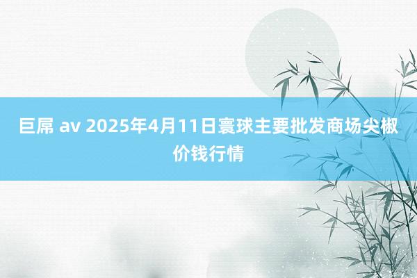 巨屌 av 2025年4月11日寰球主要批发商场尖椒价钱行情