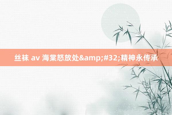 丝袜 av 海棠怒放处&#32;精神永传承