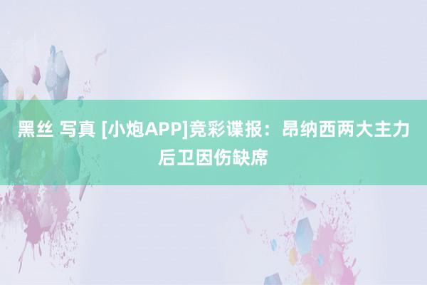 黑丝 写真 [小炮APP]竞彩谍报：昂纳西两大主力后卫因伤缺席