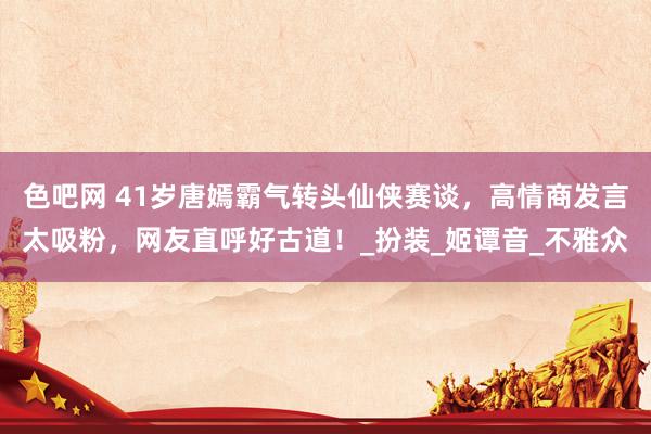 色吧网 41岁唐嫣霸气转头仙侠赛谈，高情商发言太吸粉，网友直呼好古道！_扮装_姬谭音_不雅众