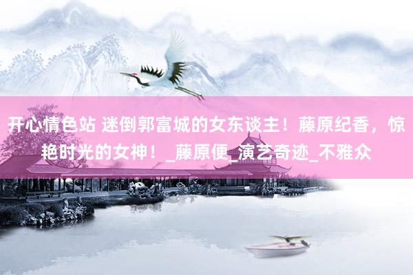 开心情色站 迷倒郭富城的女东谈主！藤原纪香，惊艳时光的女神！_藤原便_演艺奇迹_不雅众