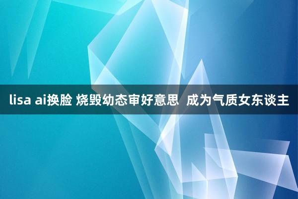 lisa ai换脸 烧毁幼态审好意思  成为气质女东谈主