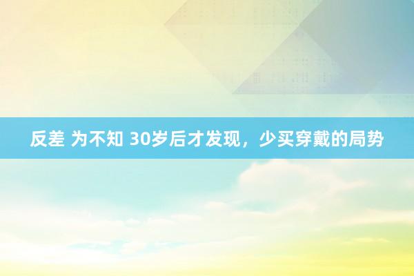 反差 为不知 30岁后才发现,少买穿戴的局势