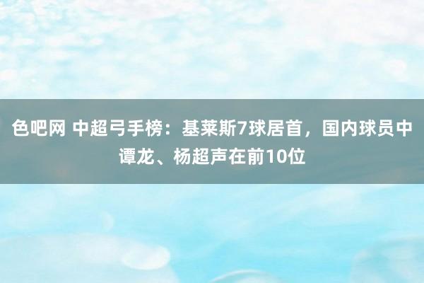 色吧网 中超弓手榜：基莱斯7球居首，国内球员中谭龙、杨超声在前10位