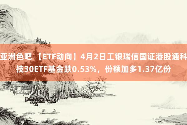 亚洲色吧 【ETF动向】4月2日工银瑞信国证港股通科技30ETF基金跌0.53%，份额加多1.37亿份