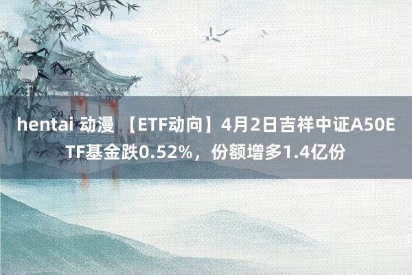hentai 动漫 【ETF动向】4月2日吉祥中证A50ETF基金跌0.52%，份额增多1.4亿份