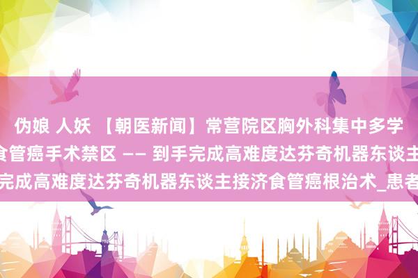 伪娘 人妖 【朝医新闻】常营院区胸外科集中多学科合作 突破腹黑术后食管癌手术禁区 —— 到手完成高难度达芬奇机器东谈主接济食管癌根治术_患者