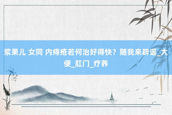 浆果儿 女同 内痔疮若何治好得快？随我来辟谣_大便_肛门_疗养