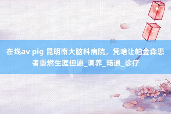 在线av pig 昆明南大脑科病院，凭啥让帕金森患者重燃生涯但愿_调养_畅通_诊疗