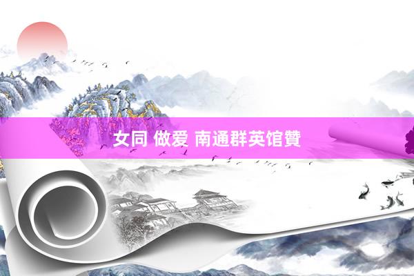 女同 做爱 南通群英馆贊