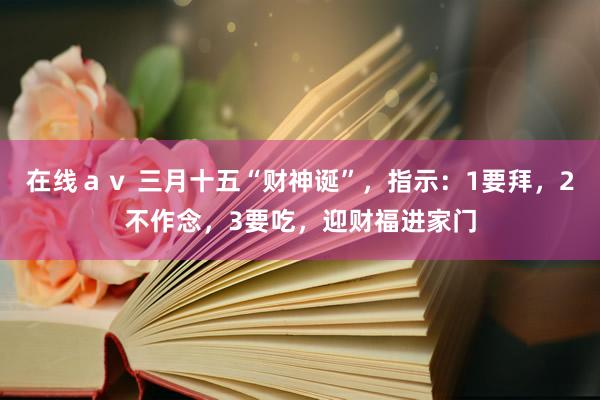 在线ａｖ 三月十五“财神诞”，指示：1要拜，2不作念，3要吃，迎财福进家门