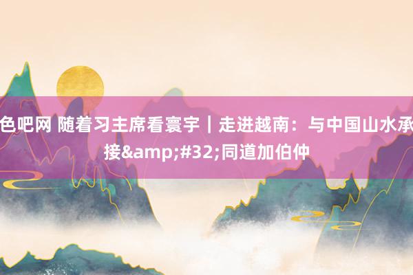 色吧网 随着习主席看寰宇｜走进越南：与中国山水承接&#32;同道加伯仲