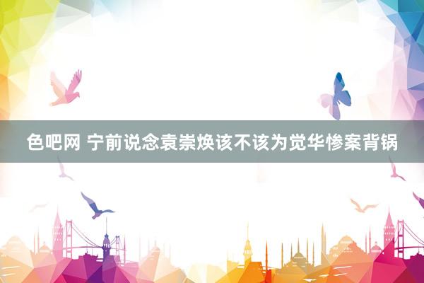 色吧网 宁前说念袁崇焕该不该为觉华惨案背锅