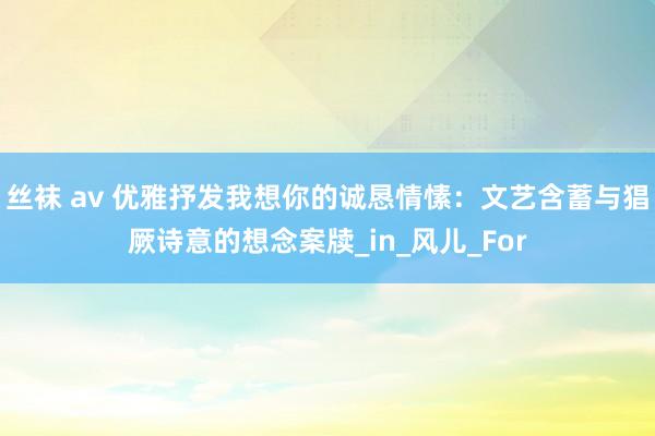 丝袜 av 优雅抒发我想你的诚恳情愫：文艺含蓄与猖厥诗意的想念案牍_in_风儿_For