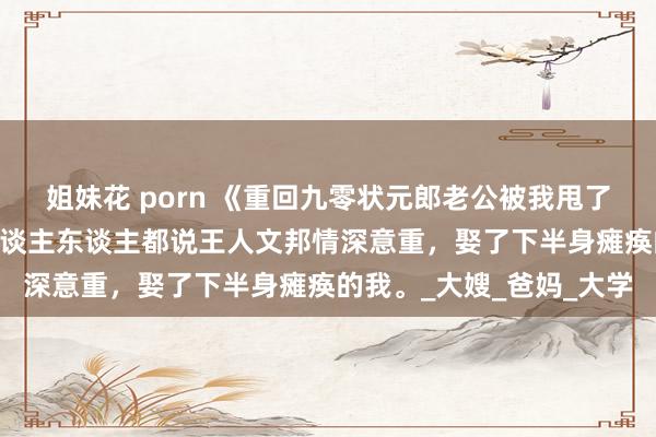 姐妹花 porn 《重回九零状元郎老公被我甩了》凌薇王人文邦叶倩 东谈主东谈主都说王人文邦情深意重，娶了下半身瘫痪的我。_大嫂_爸妈_大学