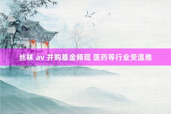 丝袜 av 并购基金频现 医药等行业受温雅