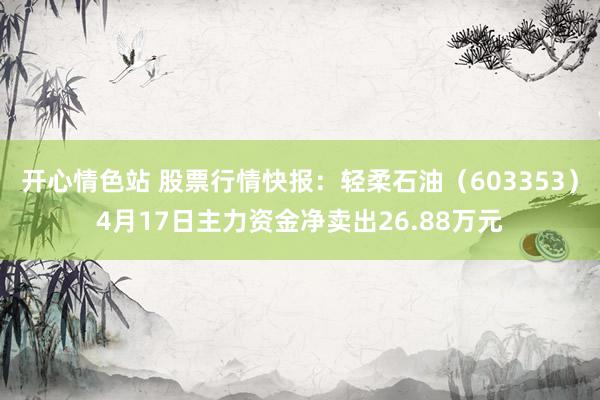 开心情色站 股票行情快报：轻柔石油（603353）4月17日主力资金净卖出26.88万元