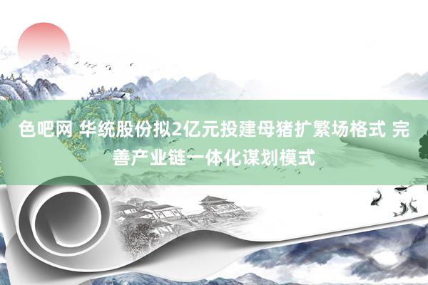 色吧网 华统股份拟2亿元投建母猪扩繁场格式 完善产业链一体化谋划模式