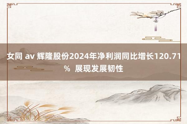 女同 av 辉隆股份2024年净利润同比增长120.71%  展现发展韧性