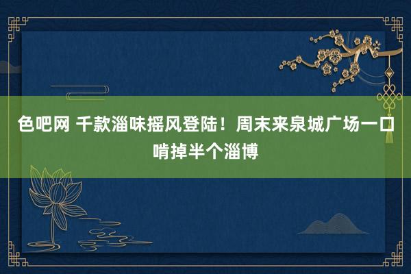 色吧网 千款淄味摇风登陆！周末来泉城广场一口啃掉半个淄博