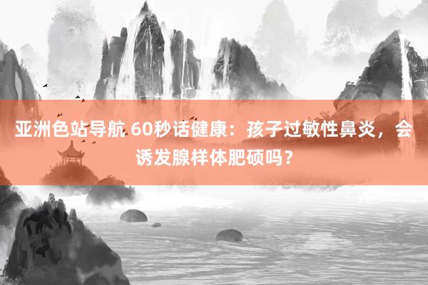 亚洲色站导航 60秒话健康：孩子过敏性鼻炎，会诱发腺样体肥硕吗？