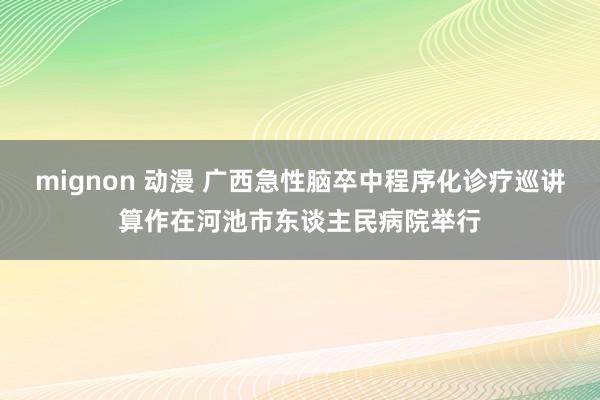 mignon 动漫 广西急性脑卒中程序化诊疗巡讲算作在河池市东谈主民病院举行