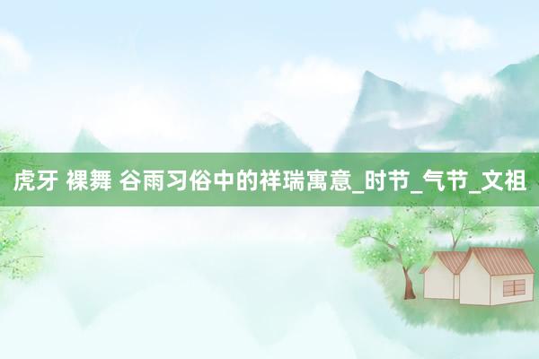 虎牙 裸舞 谷雨习俗中的祥瑞寓意_时节_气节_文祖
