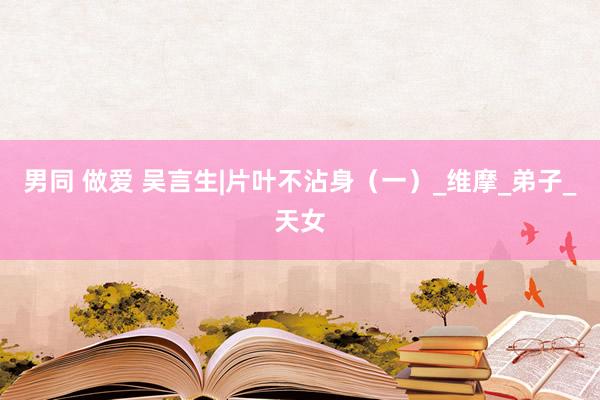 男同 做爱 吴言生|片叶不沾身（一）_维摩_弟子_天女