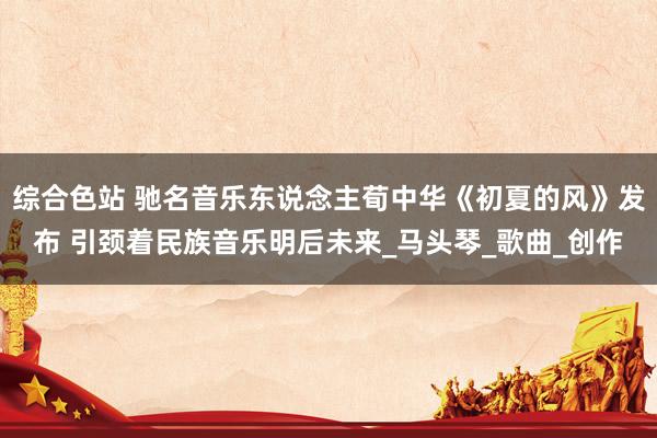 综合色站 驰名音乐东说念主荀中华《初夏的风》发布 引颈着民族音乐明后未来_马头琴_歌曲_创作