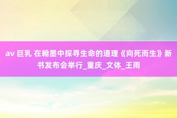 av 巨乳 在翰墨中探寻生命的道理《向死而生》新书发布会举行_重庆_文体_王雨