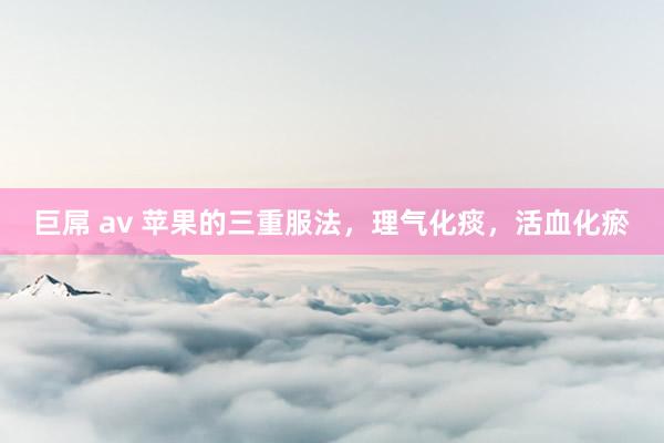巨屌 av 苹果的三重服法，理气化痰，活血化瘀