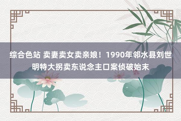 综合色站 卖妻卖女卖亲娘！1990年邻水县刘世明特大拐卖东说念主口案侦破始末