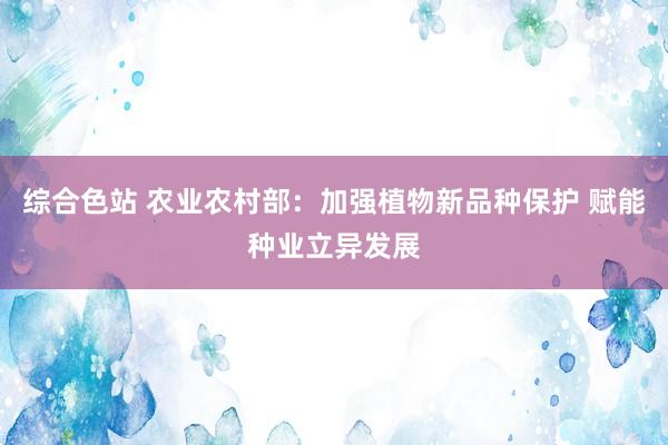 综合色站 农业农村部：加强植物新品种保护 赋能种业立异发展