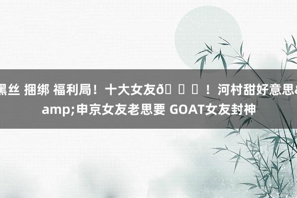 黑丝 捆绑 福利局！十大女友😍！河村甜好意思&申京女友老思要 GOAT女友封神