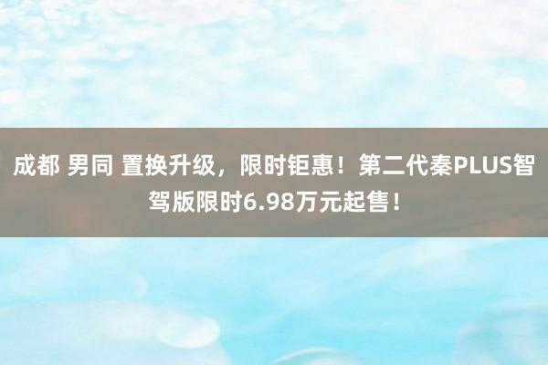 成都 男同 置换升级，限时钜惠！第二代秦PLUS智驾版限时6.98万元起售！