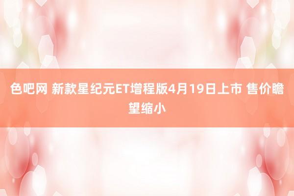 色吧网 新款星纪元ET增程版4月19日上市 售价瞻望缩小