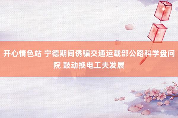 开心情色站 宁德期间诱骗交通运载部公路科学盘问院 鼓动换电工夫发展