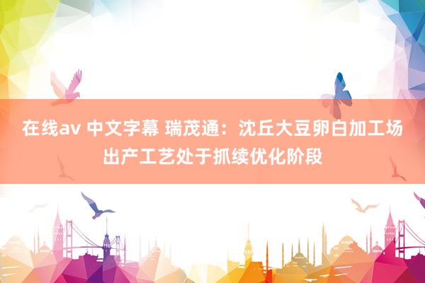 在线av 中文字幕 瑞茂通：沈丘大豆卵白加工场出产工艺处于抓续优化阶段