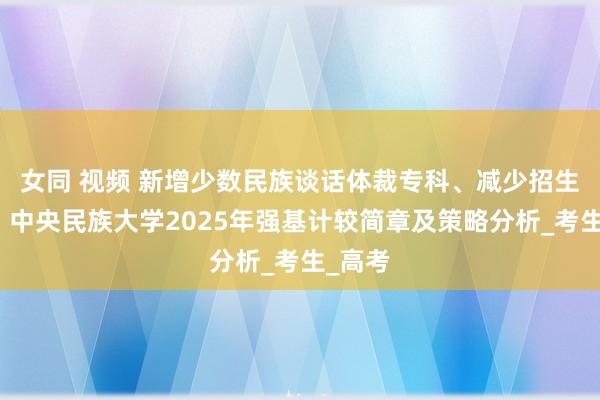 女同 视频 新增少数民族谈话体裁专科、减少招生省份：中央民族大学2025年强基计较简章及策略分析_考生_高考