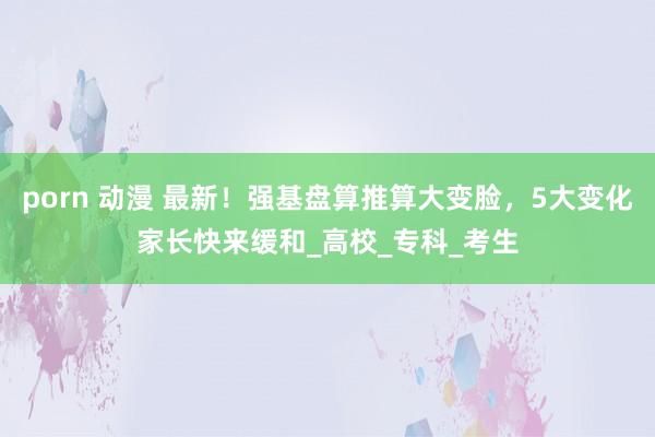 porn 动漫 最新！强基盘算推算大变脸，5大变化家长快来缓和_高校_专科_考生